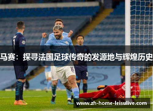 马赛：探寻法国足球传奇的发源地与辉煌历史