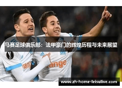 马赛足球俱乐部：法甲豪门的辉煌历程与未来展望